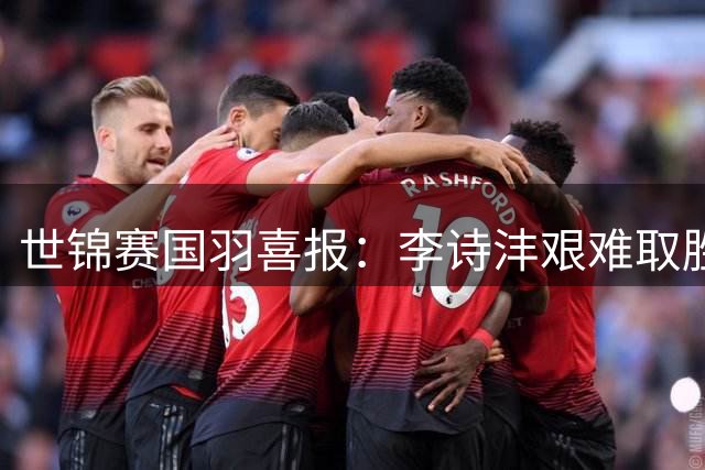 世锦赛国羽喜报：李诗沣艰难取胜 王祉怡轻松晋级