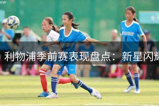 利物浦季前赛表现盘点：新星闪耀 核心稳固 仅一人恐遭清洗