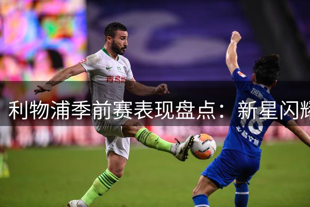 利物浦季前赛表现盘点：新星闪耀 核心稳固 仅一人恐遭清洗