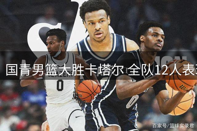 国青男篮大胜卡塔尔 全队12人表现可圈可点