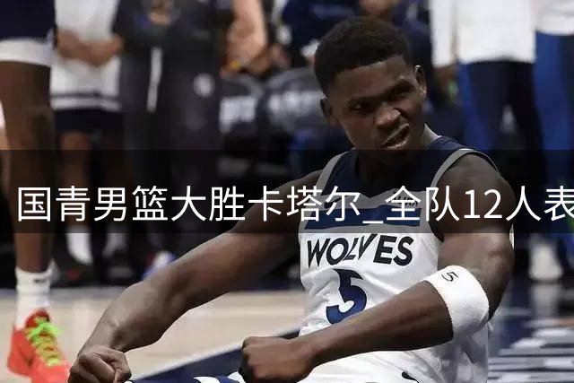 国青男篮大胜卡塔尔 全队12人表现可圈可点