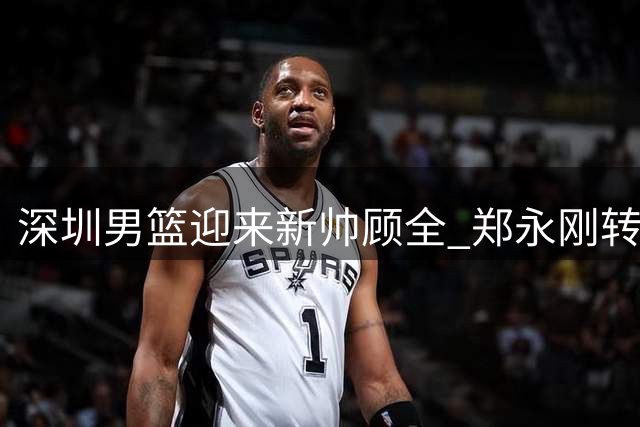深圳男篮迎来新帅顾全 郑永刚转任俱乐部总教练