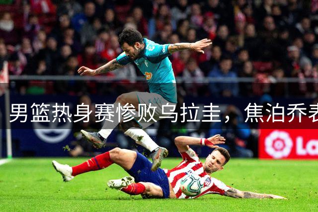 男篮热身赛惨败乌拉圭，焦泊乔表现不佳引热议