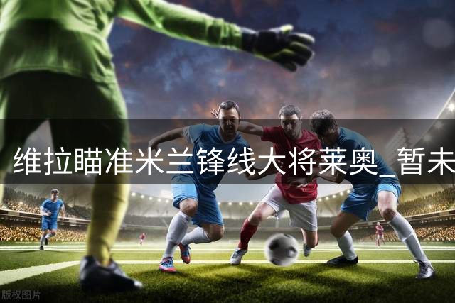 维拉瞄准米兰锋线大将莱奥 暂未提出正式转会申请