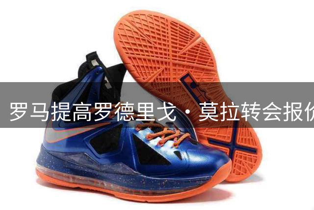 罗马提高罗德里戈·莫拉转会报价 交易接近达成