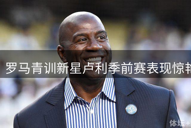 罗马青训新星卢利季前赛表现惊艳，教练组决定留队培养