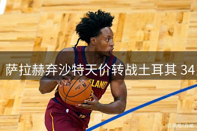 萨拉赫弃沙特天价转战土耳其 34岁老将选择背后的竞技考量