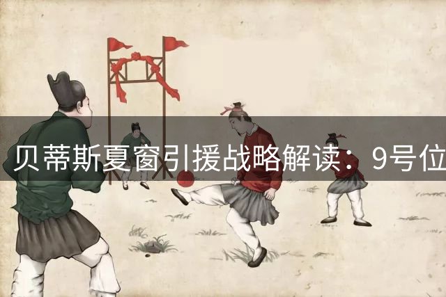 贝蒂斯夏窗引援战略解读：9号位成首要目标 中场补强迫于经济考量